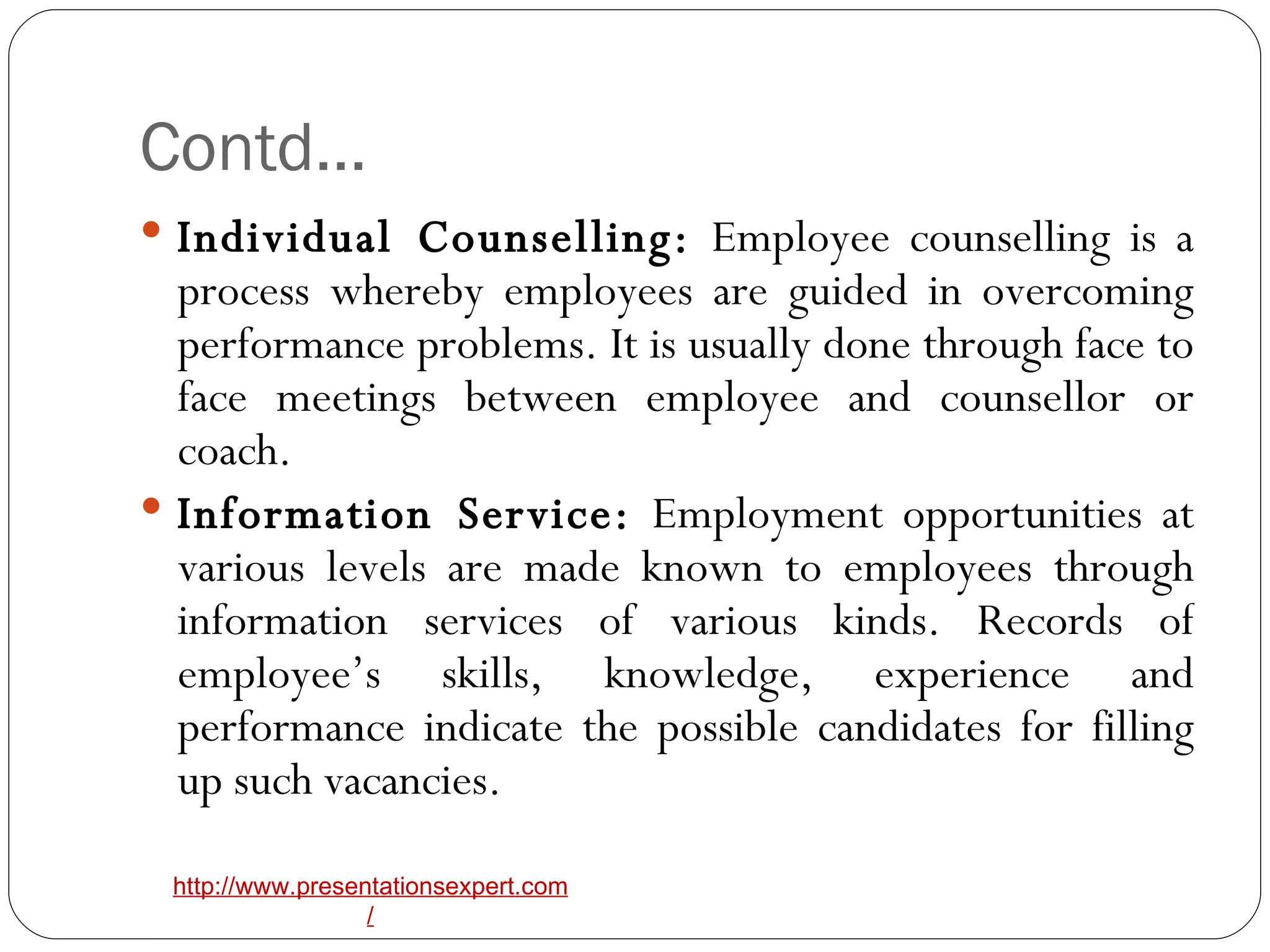 Contd… Individual Counselling:  Employee counselling is a process whereby employees are guided in overcoming performance problems. It is usually done through face to face meetings between employee and counsellor or coach. Information Service:  Employment opportunities at various levels are made known to employees through information services of various kinds. Records of employee’s skills, knowledge, experience and performance indicate the possible candidates for filling up such vacancies. 