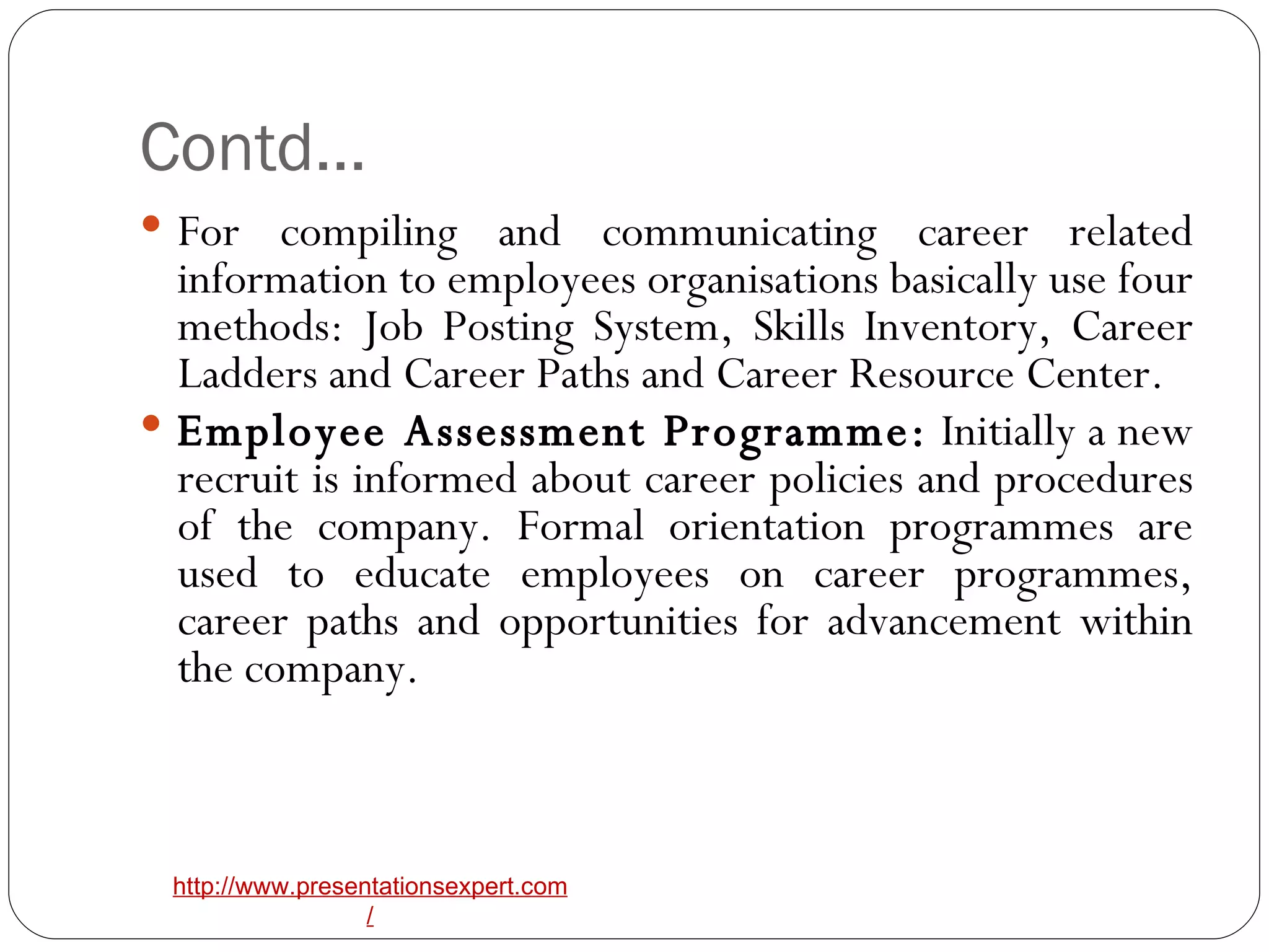 Contd… For compiling and communicating career related information to employees organisations basically use four methods: Job Posting System, Skills Inventory, Career Ladders and Career Paths and Career Resource Center. Employee Assessment Programme:  Initially a new recruit is informed about career policies and procedures of the company. Formal orientation programmes are used to educate employees on career programmes, career paths and opportunities for advancement within the company. 