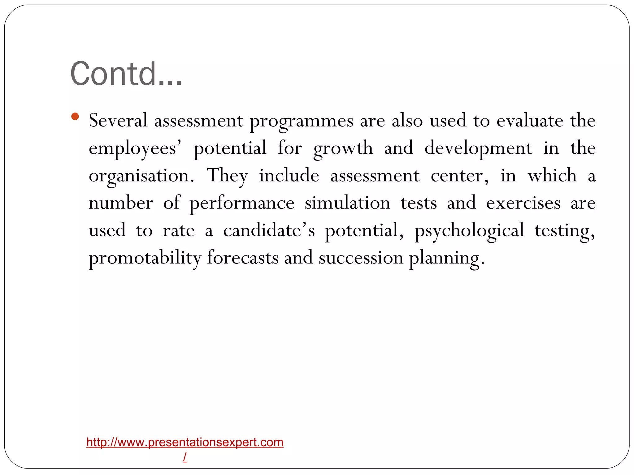 Contd… Several assessment programmes are also used to evaluate the employees’ potential for growth and development in the organisation. They include assessment center, in which a number of performance simulation tests and exercises are used to rate a candidate’s potential, psychological testing, promotability forecasts and succession planning. 
