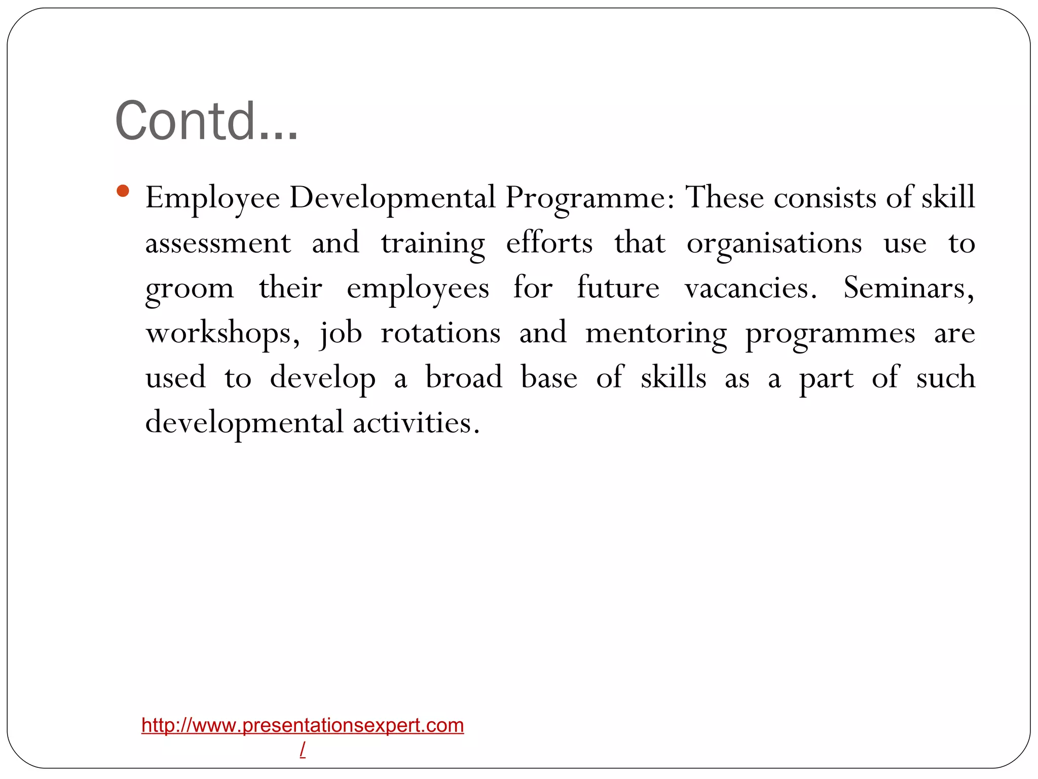 Contd… Employee Developmental Programme: These consists of skill assessment and training efforts that organisations use to groom their employees for future vacancies. Seminars, workshops, job rotations and mentoring programmes are used to develop a broad base of skills as a part of such developmental activities. 