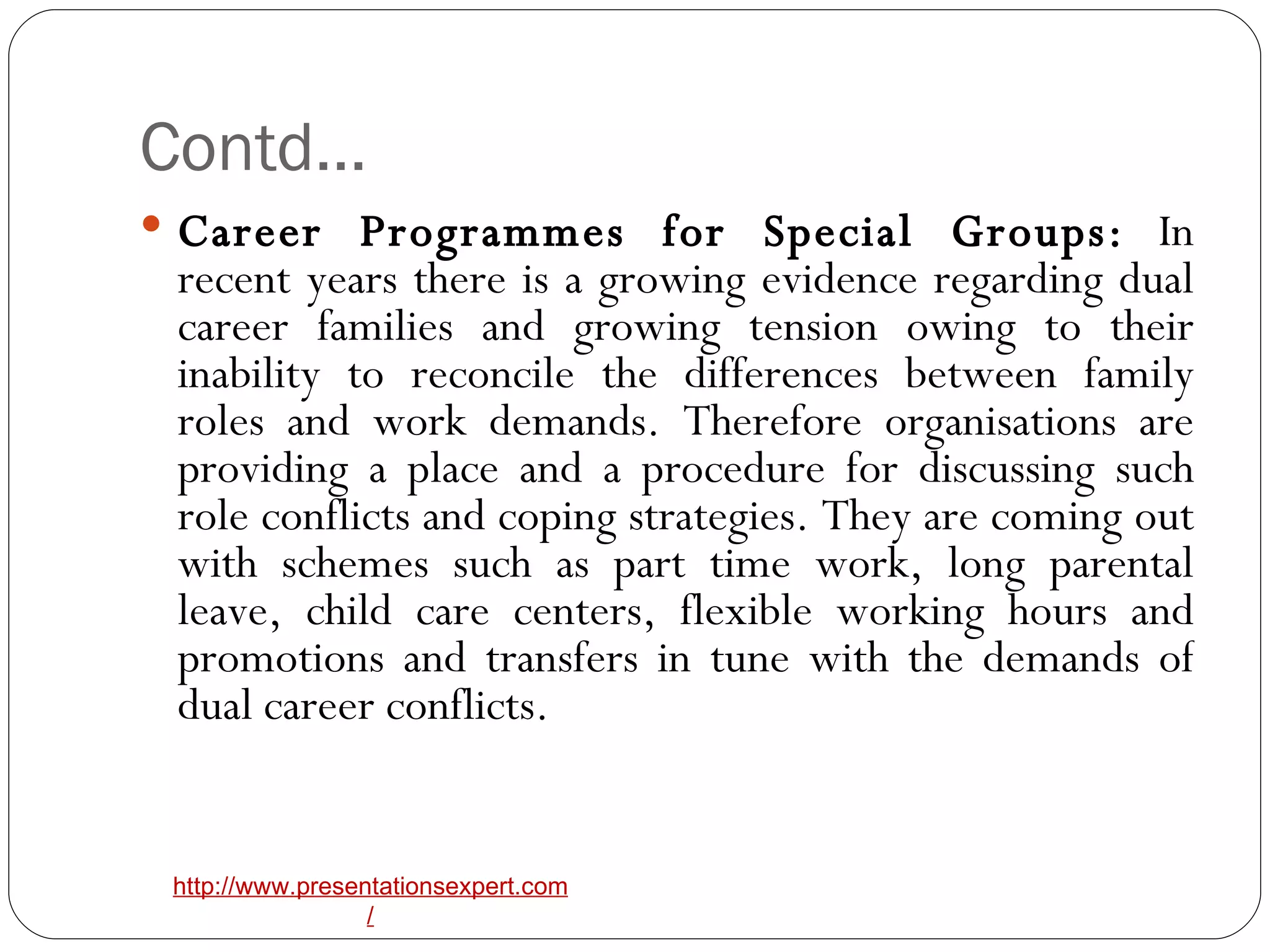 Contd… Career Programmes for Special Groups:  In recent years there is a growing evidence regarding dual career families and growing tension owing to their inability to reconcile the differences between family roles and work demands. Therefore organisations are providing a place and a procedure for discussing such role conflicts and coping strategies. They are coming out with schemes such as part time work, long parental leave, child care centers, flexible working hours and promotions and transfers in tune with the demands of dual career conflicts.  