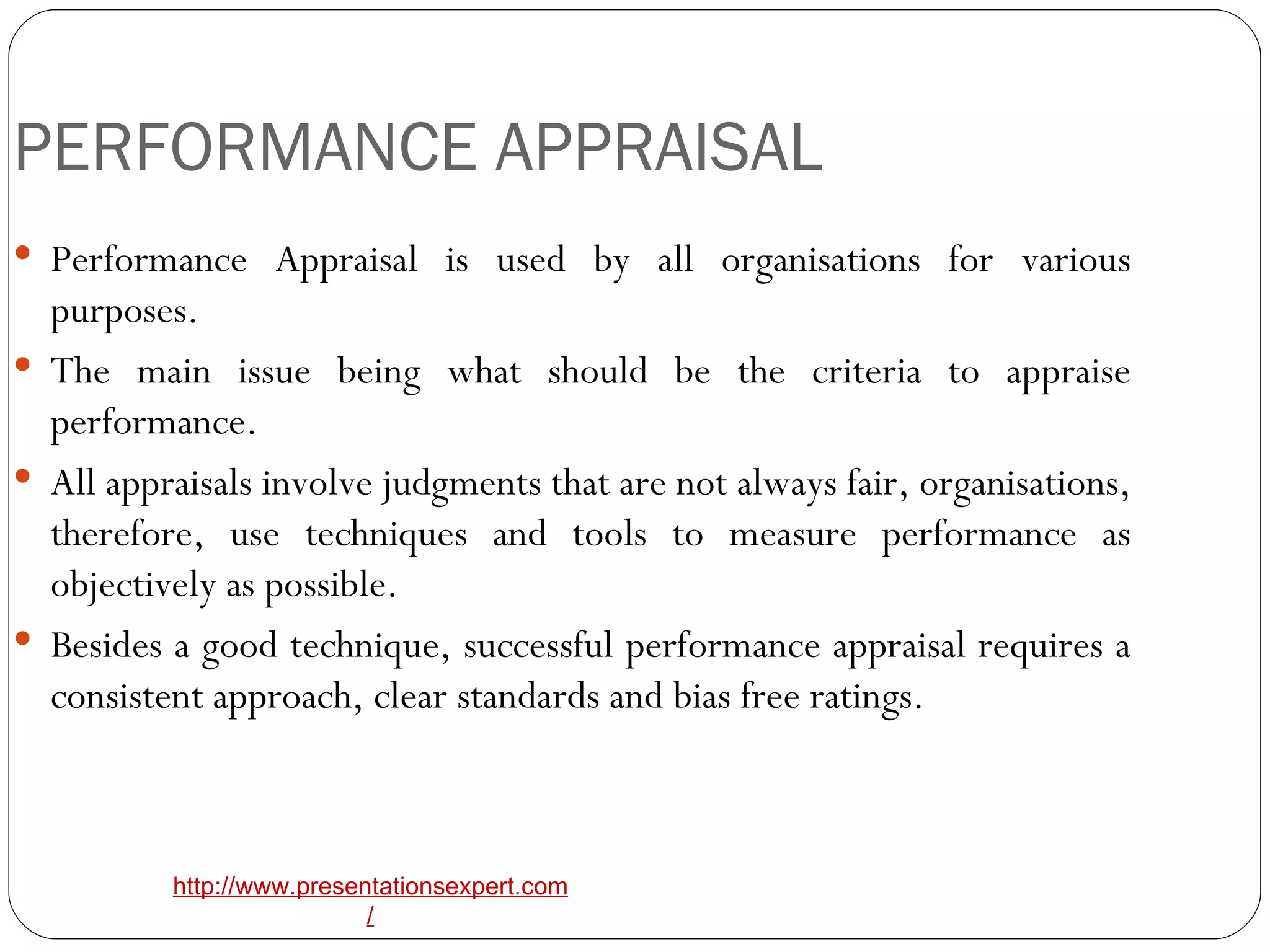 PERFORMANCE APPRAISAL Performance Appraisal is used by all organisations for various purposes. The main issue being what should be the criteria to appraise performance. All appraisals involve judgments that are not always fair, organisations, therefore, use techniques and tools to measure performance as objectively as possible. Besides a good technique, successful performance appraisal requires a consistent approach, clear standards and bias free ratings. 