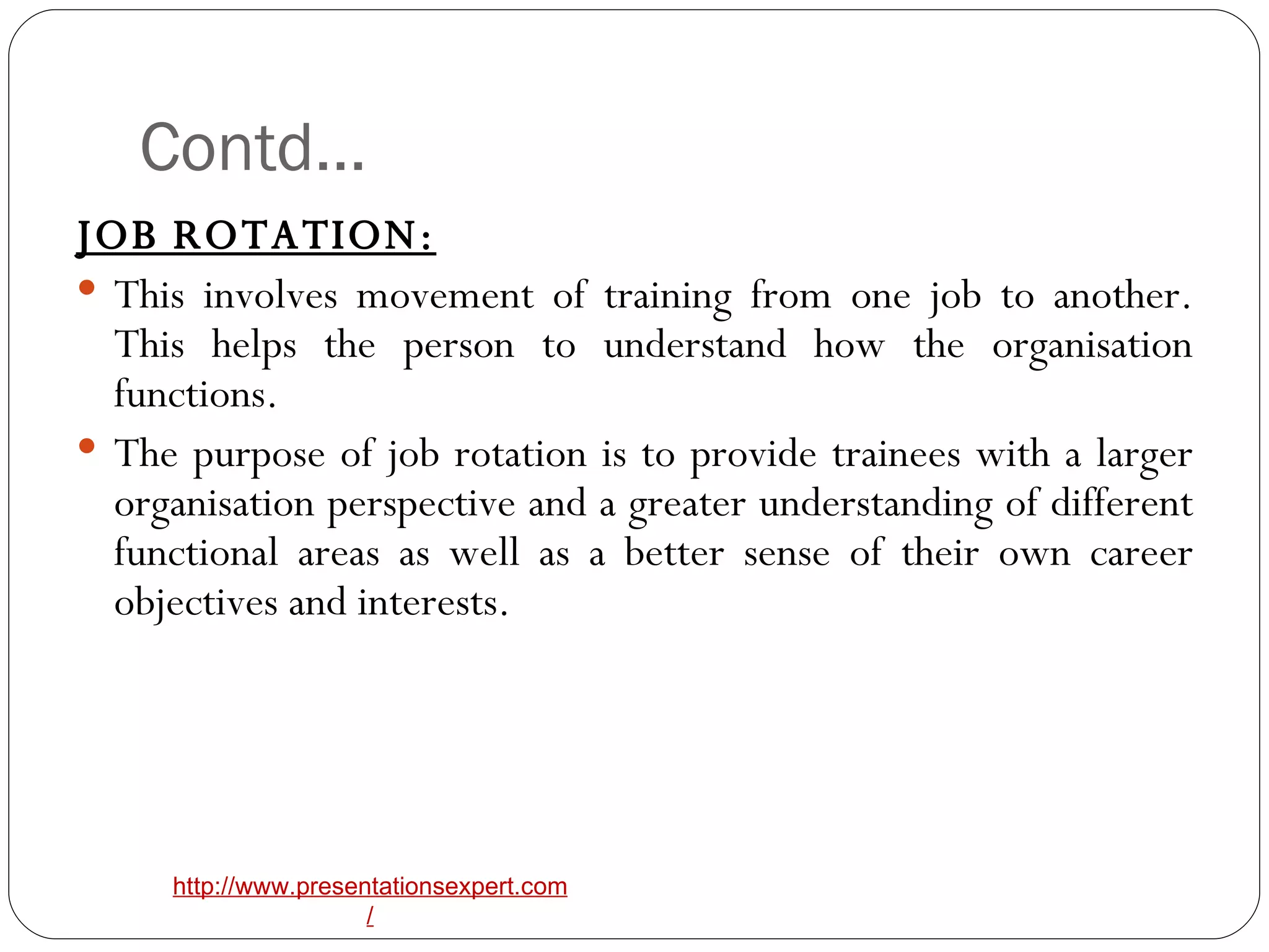 Contd… JOB ROTATION: This involves movement of training from one job to another. This helps the person to understand how the organisation functions. The purpose of job rotation is to provide trainees with a larger organisation perspective and a greater understanding of different functional areas as well as a better sense of their own career objectives and interests. 