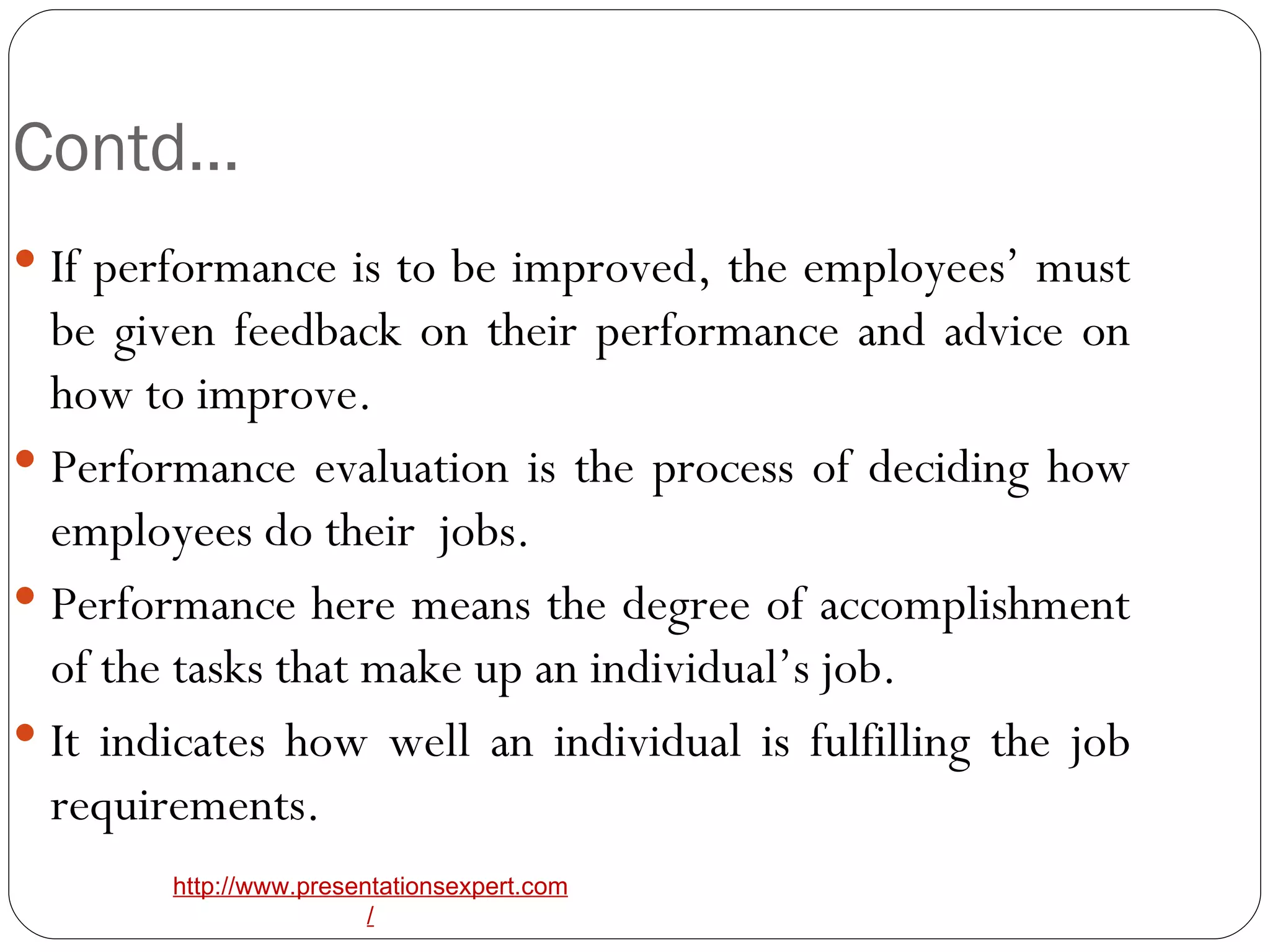 Contd… If performance is to be improved, the employees’ must be given feedback on their performance and advice on how to improve. Performance evaluation is the process of deciding how employees do their  jobs. Performance here means the degree of accomplishment of the tasks that make up an individual’s job. It indicates how well an individual is fulfilling the job requirements. 