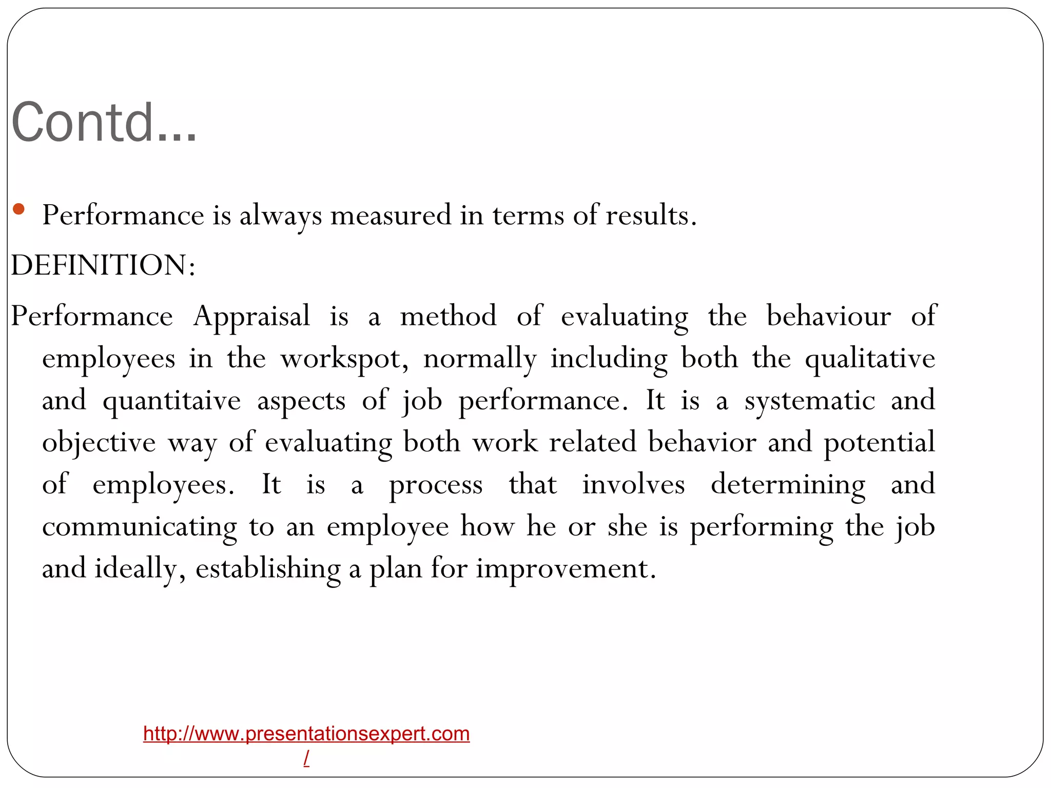 Contd… Performance is always measured in terms of results. DEFINITION: Performance Appraisal is a method of evaluating the behaviour of employees in the workspot, normally including both the qualitative and quantitaive aspects of job performance. It is a systematic and objective way of evaluating both work related behavior and potential of employees. It is a process that involves determining and communicating to an employee how he or she is performing the job and ideally, establishing a plan for improvement. 