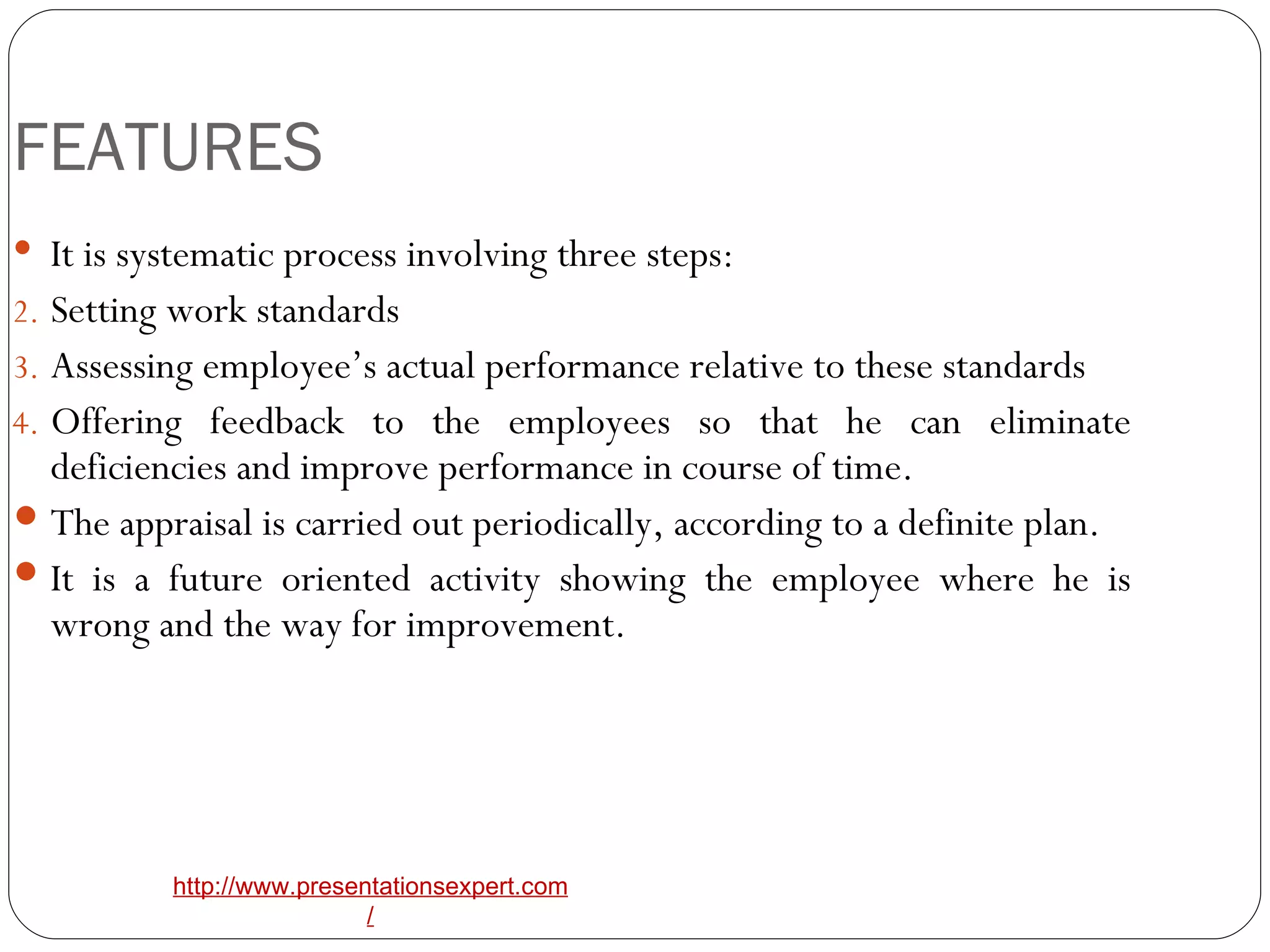 FEATURES It is systematic process involving three steps: Setting work standards Assessing employee’s actual performance relative to these standards Offering feedback to the employees so that he can eliminate deficiencies and improve performance in course of time. The appraisal is carried out periodically, according to a definite plan. It is a future oriented activity showing the employee where he is wrong and the way for improvement. 