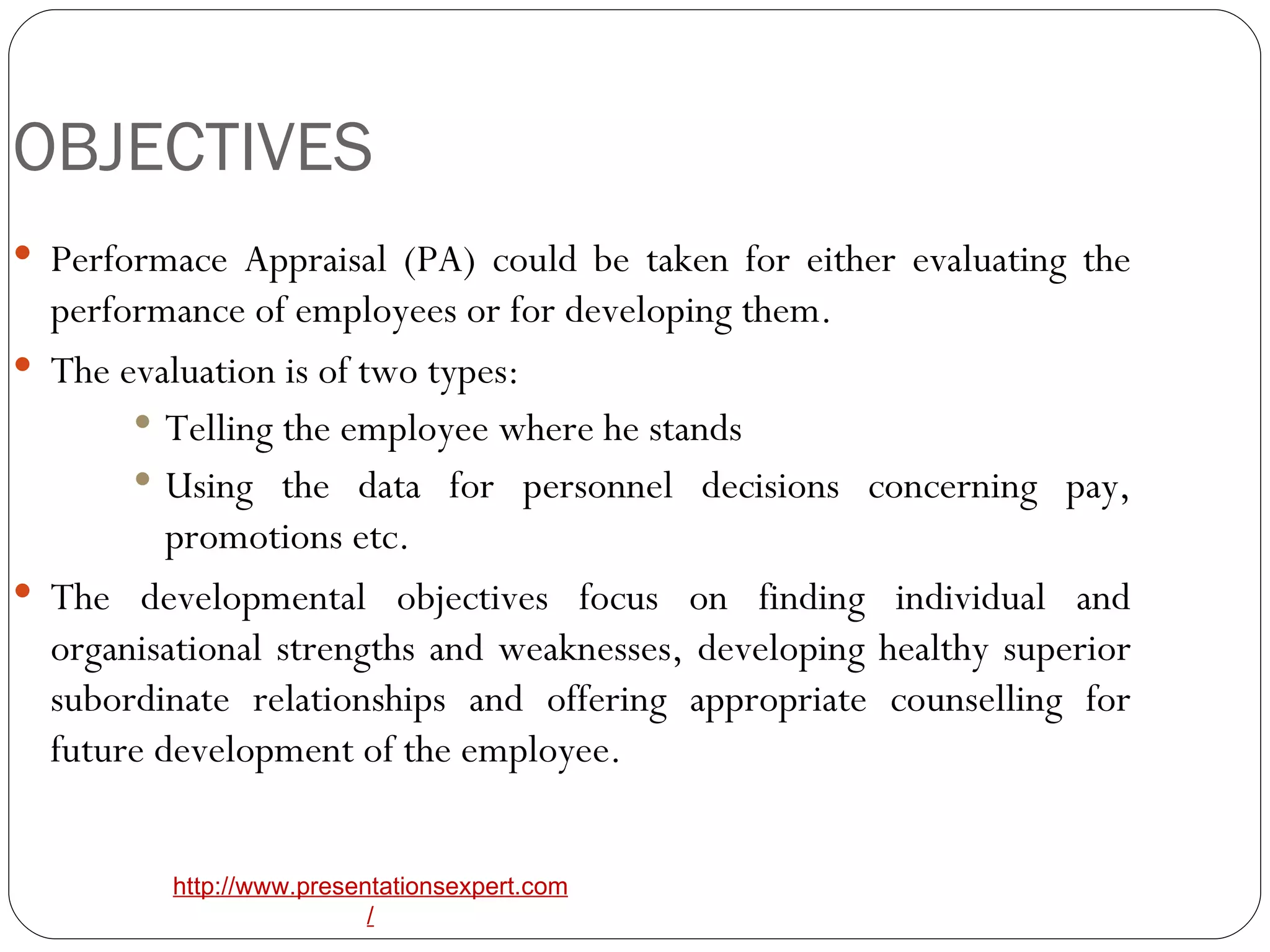 OBJECTIVES Performace Appraisal (PA) could be taken for either evaluating the performance of employees or for developing them. The evaluation is of two types:  Telling the employee where he stands Using the data for personnel decisions concerning pay, promotions etc. The developmental objectives focus on finding individual and organisational strengths and weaknesses, developing healthy superior subordinate relationships and offering appropriate counselling for future development of the employee. 