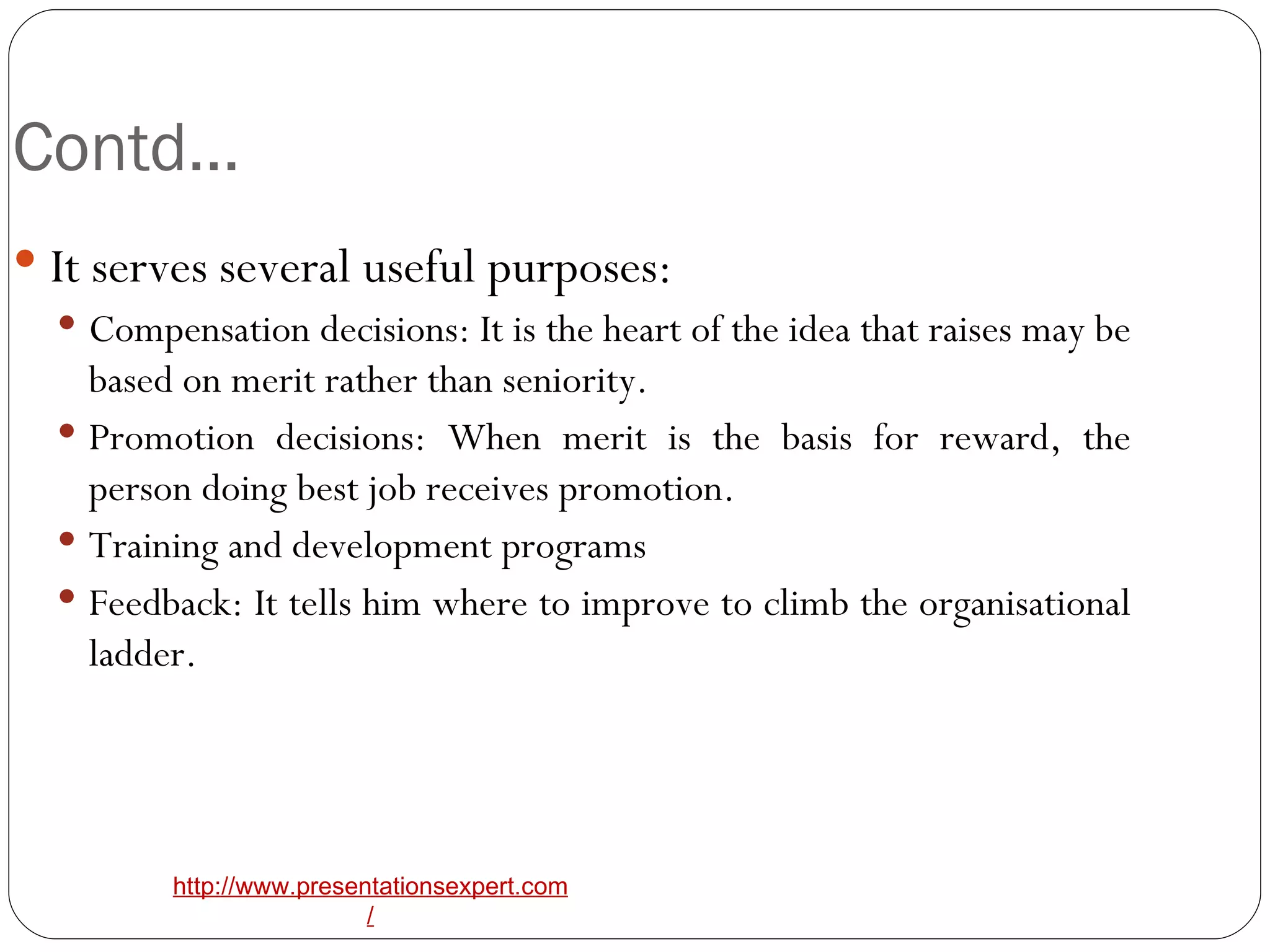 Contd… It serves several useful purposes: Compensation decisions: It is the heart of the idea that raises may be based on merit rather than seniority. Promotion decisions: When merit is the basis for reward, the person doing best job receives promotion. Training and development programs Feedback: It tells him where to improve to climb the organisational ladder. 