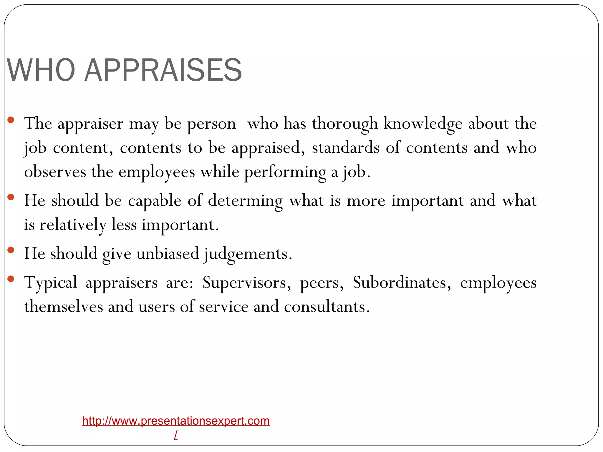 WHO APPRAISES The appraiser may be person  who has thorough knowledge about the job content, contents to be appraised, standards of contents and who observes the employees while performing a job. He should be capable of determing what is more important and what is relatively less important. He should give unbiased judgements. Typical appraisers are: Supervisors, peers, Subordinates, employees themselves and users of service and consultants. 