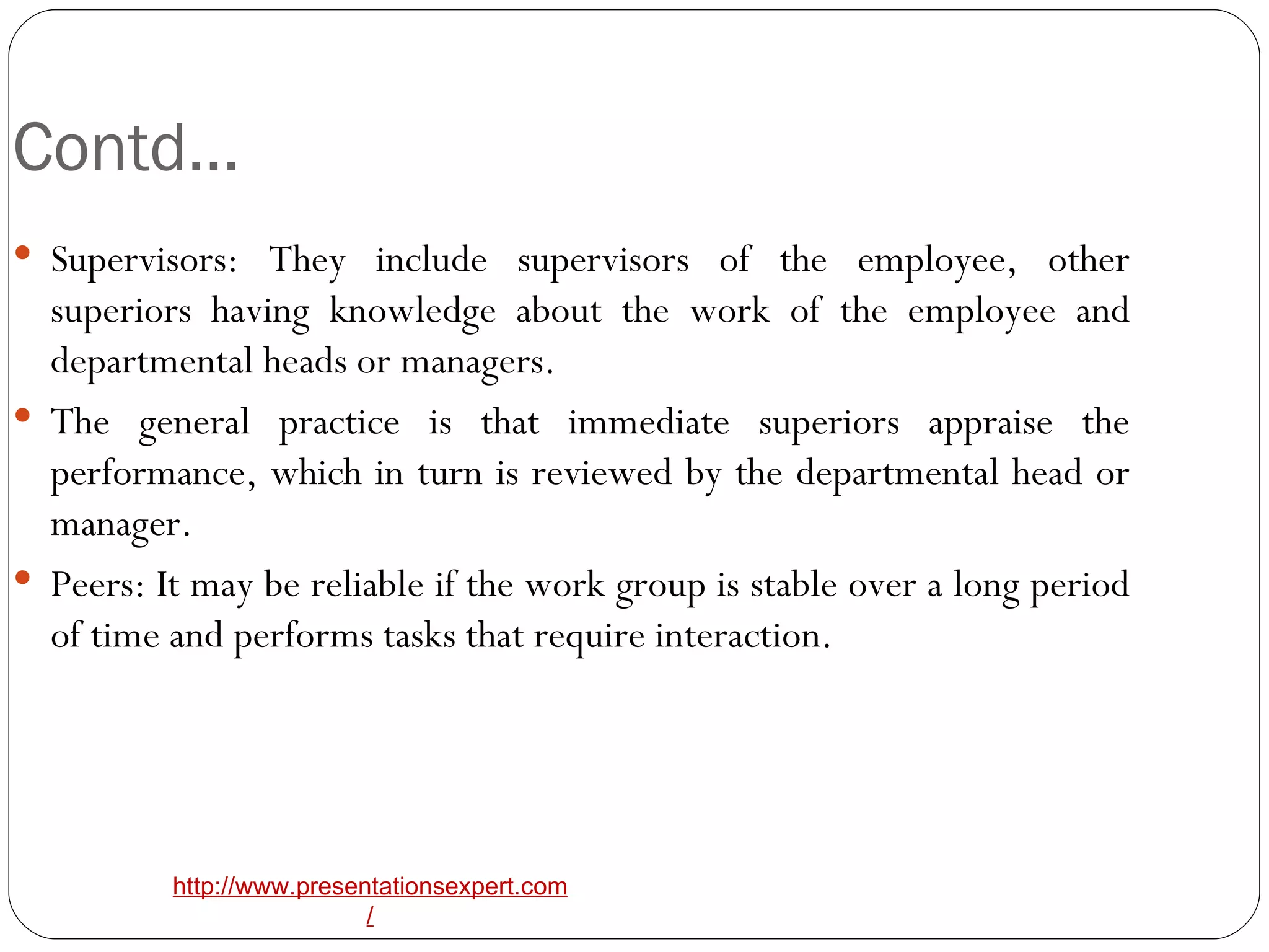 Contd… Supervisors: They include supervisors of the employee, other superiors having knowledge about the work of the employee and departmental heads or managers. The general practice is that immediate superiors appraise the performance, which in turn is reviewed by the departmental head or manager. Peers: It may be reliable if the work group is stable over a long period of time and performs tasks that require interaction.  