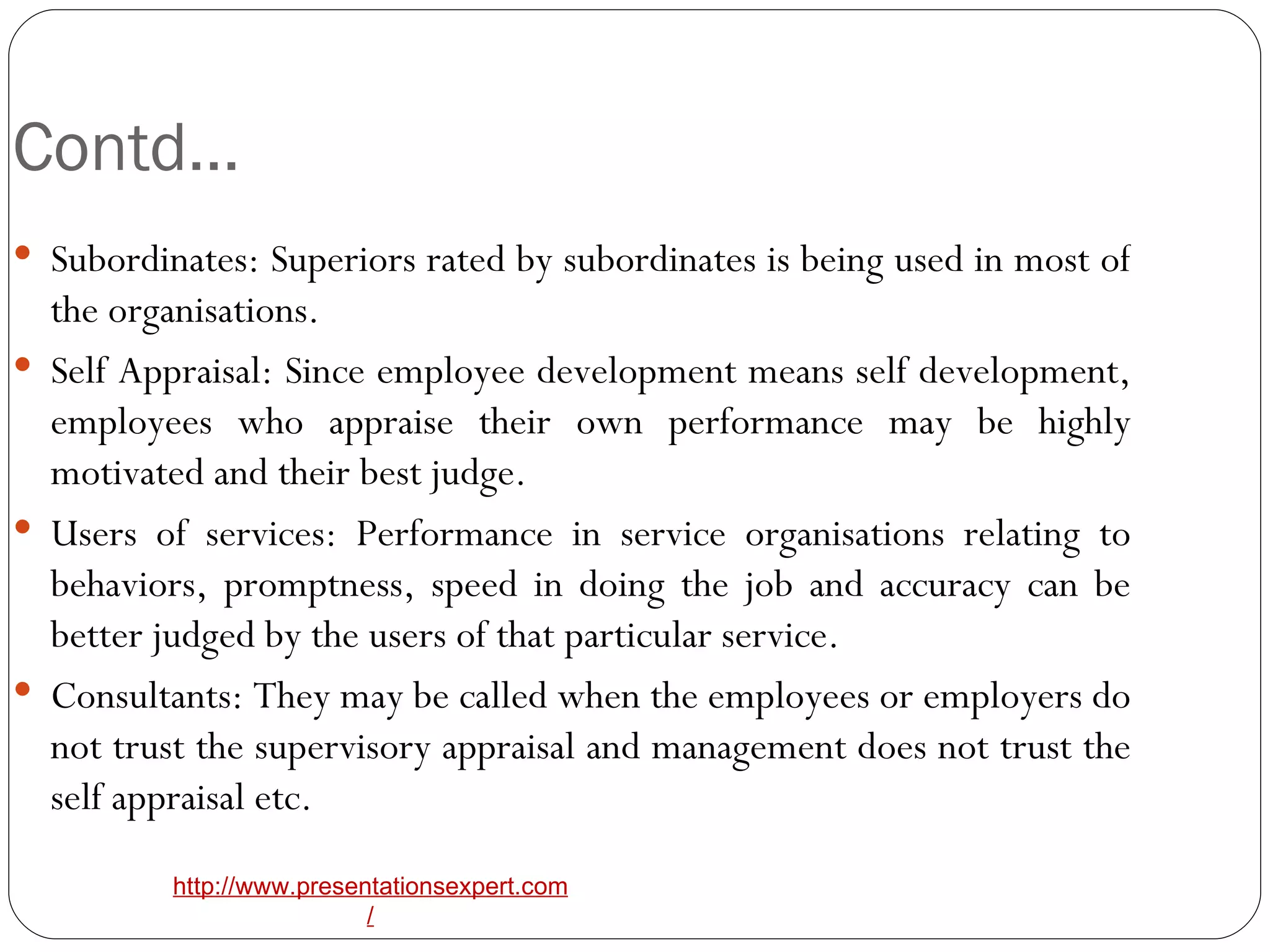 Contd… Subordinates: Superiors rated by subordinates is being used in most of the organisations. Self Appraisal: Since employee development means self development, employees who appraise their own performance may be highly motivated and their best judge. Users of services: Performance in service organisations relating to behaviors, promptness, speed in doing the job and accuracy can be better judged by the users of that particular service. Consultants: They may be called when the employees or employers do not trust the supervisory appraisal and management does not trust the self appraisal etc.  