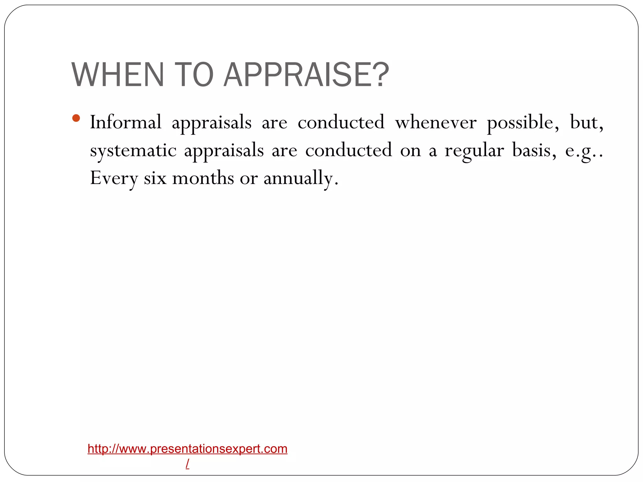 WHEN TO APPRAISE? Informal appraisals are conducted whenever possible, but, systematic appraisals are conducted on a regular basis, e.g.. Every six months or annually. 