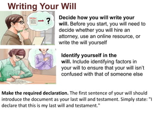Writing Your Will
Decide how you will write your
will. Before you start, you will need to
decide whether you will hire an
attorney, use an online resource, or
write the will yourself
Identify yourself in the
will. Include identifying factors in
your will to ensure that your will isn’t
confused with that of someone else
Make the required declaration. The first sentence of your will should
introduce the document as your last will and testament. Simply state: "I
declare that this is my last will and testament."
 