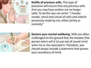 Nullify all previous wills. This type of
provision will ensure that any previous wills
that you may have written are no longer
valid. To do this you can write: "I hereby
revoke, annul and cancel all wills and codicils
previously made by me, either jointly or
severally.”
Declare your mental wellbeing. Wills are often
challenged on the ground that the testator (the
person who's will it is) was not of sound mind
when he or she executed it. Therefore, you
should always include a statement that proves
your soundness of mind.
 