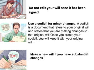 Do not edit your will once it has been
signed
Use a codicil for minor changes. A codicil
is a document that refers to your original will
and states that you are making changes to
that original will Once you create your
codicil, you will keep it with your original
will.
Make a new will if you have substantial
changes
 