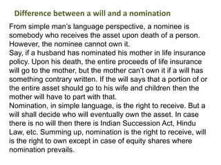 From simple man’s language perspective, a nominee is
somebody who receives the asset upon death of a person.
However, the nominee cannot own it.
Say, if a husband has nominated his mother in life insurance
policy. Upon his death, the entire proceeds of life insurance
will go to the mother, but the mother can’t own it if a will has
something contrary written. If the will says that a portion of or
the entire asset should go to his wife and children then the
mother will have to part with that.
Nomination, in simple language, is the right to receive. But a
will shall decide who will eventually own the asset. In case
there is no will then there is Indian Succession Act, Hindu
Law, etc. Summing up, nomination is the right to receive, will
is the right to own except in case of equity shares where
nomination prevails.
Difference between a will and a nomination
 