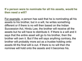 If a person were to nominate for all his assets, would he
then need a will?
For example, a person has said that he is nominating all his
assets to his brother, but in a will, he writes something
different or if there is no will then based on the Indian
Succession Act, Hindu Law, the brother will receive all the
assets but he will have to distribute it. If there is a will and it
says that the entire asset will go to his brother, then the
brother will own it. But if the will says anything contrary, the
brother will probably more act as a trustee holding onto
assets till the final will is out. If there is no will then the
nominee will hold onto the assets and it becomes his.
 
