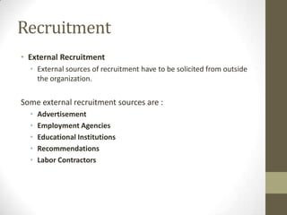 Recruitment
• External Recruitment
• External sources of recruitment have to be solicited from outside
the organization.
Some external recruitment sources are :
• Advertisement
• Employment Agencies
• Educational Institutions
• Recommendations
• Labor Contractors
 