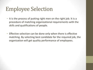 Employee Selection
• It is the process of putting right men on the right job. It is a
procedure of matching organizational requirements with the
skills and qualifications of people.
• Effective selection can be done only when there is effective
matching. By selecting best candidate for the required job, the
organization will get quality performance of employees.
 
