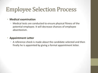 Employee Selection Process
• Medical examination
• Medical tests are conducted to ensure physical fitness of the
potential employee. It will decrease chances of employee
absenteeism.
• Appointment Letter
• A reference check is made about the candidate selected and then
finally he is appointed by giving a formal appointment letter.
 