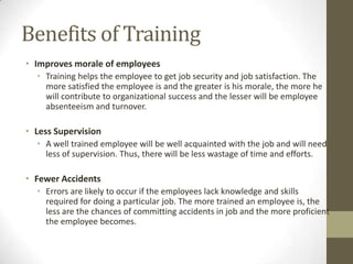 Benefits of Training
• Improves morale of employees
• Training helps the employee to get job security and job satisfaction. The
more satisfied the employee is and the greater is his morale, the more he
will contribute to organizational success and the lesser will be employee
absenteeism and turnover.
• Less Supervision
• A well trained employee will be well acquainted with the job and will need
less of supervision. Thus, there will be less wastage of time and efforts.
• Fewer Accidents
• Errors are likely to occur if the employees lack knowledge and skills
required for doing a particular job. The more trained an employee is, the
less are the chances of committing accidents in job and the more proficient
the employee becomes.
 
