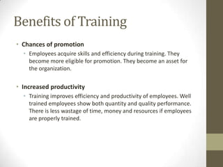 Benefits of Training
• Chances of promotion
• Employees acquire skills and efficiency during training. They
become more eligible for promotion. They become an asset for
the organization.
• Increased productivity
• Training improves efficiency and productivity of employees. Well
trained employees show both quantity and quality performance.
There is less wastage of time, money and resources if employees
are properly trained.
 