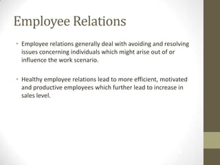 Employee Relations
• Employee relations generally deal with avoiding and resolving
issues concerning individuals which might arise out of or
influence the work scenario.
• Healthy employee relations lead to more efficient, motivated
and productive employees which further lead to increase in
sales level.
 