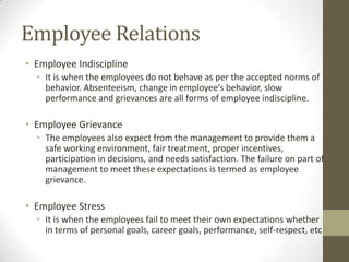 Employee Relations
• Employee Indiscipline
• It is when the employees do not behave as per the accepted norms of
behavior. Absenteeism, change in employee’s behavior, slow
performance and grievances are all forms of employee indiscipline.
• Employee Grievance
• The employees also expect from the management to provide them a
safe working environment, fair treatment, proper incentives,
participation in decisions, and needs satisfaction. The failure on part of
management to meet these expectations is termed as employee
grievance.
• Employee Stress
• It is when the employees fail to meet their own expectations whether
in terms of personal goals, career goals, performance, self-respect, etc
 