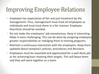 Improving Employee Relations
• Employee has expectation of fair and just treatment by the
management. Thus, management must treat all employees as
individuals and must treat them in a fair manner. Employee
favoritism should be avoided.
• Do not make the employees’ job monotonous. Keep it interesting.
Make it more challenging. This can be done by assigning employees
greater responsibilities or indulging them in training programs.
• Maintain a continuous interaction with the employees. Keep them
updated about company’s policies, procedures and decisions.
• Employees must be rewarded and appreciated for a well-done job
or for achieving/over-meeting their targets. This will boost them
and they will work together as a team.
 