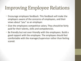 Improving Employee Relations
• Encourage employee feedback. This feedback will make the
employers aware of the concerns of employees, and their
views about “you” as an employer.
• Give the employees competitive salary. They should be fairly
paid for their talents, skills and competencies.
• Be friendly but not over-friendly with the employees. Build a
good rapport with the employee. The employee should feel
comfortable with the manager/supervisor rather than feeling
scared.
 