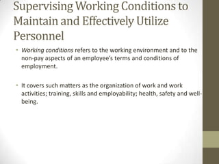 Supervising Working Conditions to
Maintain and Effectively Utilize
Personnel
• Working conditions refers to the working environment and to the
non-pay aspects of an employee’s terms and conditions of
employment.
• It covers such matters as the organization of work and work
activities; training, skills and employability; health, safety and well-
being.
 