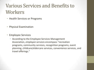 Various Services and Benefits to
Workers
• Health Services or Programs
• Physical Examination
• Employee Services
• According to the Employee Services Management
Association, employee services encompass "recreation
programs, community services, recognition programs, event
planning, childcare/eldercare services, convenience services, and
travel offerings."
 