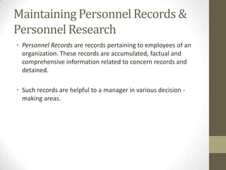 Maintaining Personnel Records &
Personnel Research
• Personnel Records are records pertaining to employees of an
organization. These records are accumulated, factual and
comprehensive information related to concern records and
detained.
• Such records are helpful to a manager in various decision -
making areas.
 