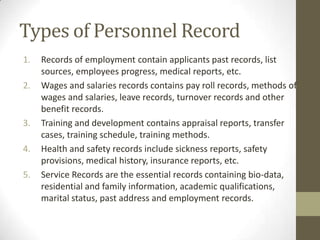 Types of Personnel Record
1. Records of employment contain applicants past records, list
sources, employees progress, medical reports, etc.
2. Wages and salaries records contains pay roll records, methods of
wages and salaries, leave records, turnover records and other
benefit records.
3. Training and development contains appraisal reports, transfer
cases, training schedule, training methods.
4. Health and safety records include sickness reports, safety
provisions, medical history, insurance reports, etc.
5. Service Records are the essential records containing bio-data,
residential and family information, academic qualifications,
marital status, past address and employment records.
 