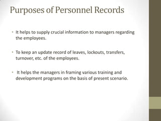 Purposes of Personnel Records
• It helps to supply crucial information to managers regarding
the employees.
• To keep an update record of leaves, lockouts, transfers,
turnover, etc. of the employees.
• It helps the managers in framing various training and
development programs on the basis of present scenario.
 