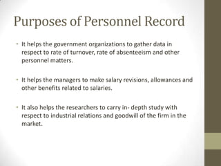 Purposes of Personnel Record
• It helps the government organizations to gather data in
respect to rate of turnover, rate of absenteeism and other
personnel matters.
• It helps the managers to make salary revisions, allowances and
other benefits related to salaries.
• It also helps the researchers to carry in- depth study with
respect to industrial relations and goodwill of the firm in the
market.
 
