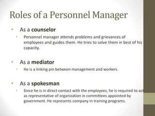 Roles of a Personnel Manager
• As a counselor
• Personnel manager attends problems and grievances of
employees and guides them. He tries to solve them in best of his
capacity.
• As a mediator
• He is a linking pin between management and workers.
• As a spokesman
• Since he is in direct contact with the employees, he is required to act
as representative of organization in committees appointed by
government. He represents company in training programs.
 