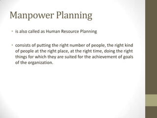 Manpower Planning
• is also called as Human Resource Planning
• consists of putting the right number of people, the right kind
of people at the right place, at the right time, doing the right
things for which they are suited for the achievement of goals
of the organization.
 