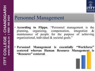 Personnel Management
• According to Flippo, “Personnel management is the
planning, organizing, compensation, integration &
maintenance of people for the purpose of achieving
organizational, individual & societal goals.”
• Personnel Management is essentially “Workforce”
centered whereas Human Resource Management is
“Resource” centered.
 