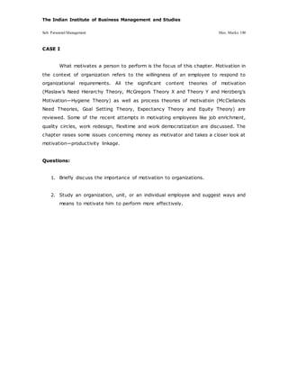 The Indian Institute of Business Management and Studies
Sub: Personnel Management Max. Marks: 100
CASE I
What motivates a person to perform is the focus of this chapter. Motivation in
the context of organization refers to the willingness of an employee to respond to
organizational requirements. All the significant content theories of motivation
(Maslaw’s Need Hierarchy Theory, McGregors Theory X and Theory Y and Herzberg’s
Motivation—Hygiene Theory) as well as process theories of motivation (McClellands
Need Theories, Goal Setting Theory, Expectancy Theory and Equity Theory) are
reviewed. Some of the recent attempts in motivating employees like job enrichment,
quality circles, work redesign, flexitime and work democratization are discussed. The
chapter raises some issues concerning money as motivator and takes a closer look at
motivation—productivity linkage.
Questions:
1. Briefly discuss the importance of motivation to organizations.
2. Study an organization, unit, or an individual employee and suggest ways and
means to motivate him to perform more effectively.
 