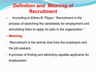 Definition and Meaning of
Recruitment
 According to Edwin B. Flippo,“ Recruitment is the
process of searching the candidates for employment and
stimulating them to apply for jobs in the organization ”
 Meaning:
• Recruitment is the activity that links the employers and
the job seekers.
• A process of finding and attracting capable applicants for
employment
 