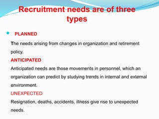 Recruitment needs are of three
types
 PLANNED
The needs arising from changes in organization and retirement
policy.
ANTICIPATED
Anticipated needs are those movements in personnel, which an
organization can predict by studying trends in internal and external
environment.
UNEXPECTED
Resignation, deaths, accidents, illness give rise to unexpected
needs.
 