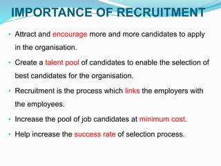IMPORTANCE OF RECRUITMENT
• Attract and encourage more and more candidates to apply
in the organisation.
• Create a talent pool of candidates to enable the selection of
best candidates for the organisation.
• Recruitment is the process which links the employers with
the employees.
• Increase the pool of job candidates at minimum cost.
• Help increase the success rate of selection process.
 