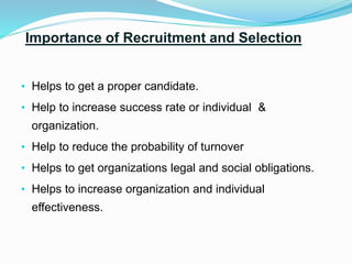 Importance of Recruitment and Selection
• Helps to get a proper candidate.
• Help to increase success rate or individual &
organization.
• Help to reduce the probability of turnover
• Helps to get organizations legal and social obligations.
• Helps to increase organization and individual
effectiveness.
 