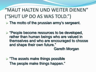 “MAUT HALTEN UND WEITER DIENEN”
(“SHUT UP DO AS WAS TOLD.”)
 The motto of the prussian army‘s sergeant.
 “People become resources to be developed,
rather than human beings who are valued in
themselves and who are encouraged to choose
and shape their own future.”
Gareth Morgan
 “The assets make things possible
The people make things happen.”
 
