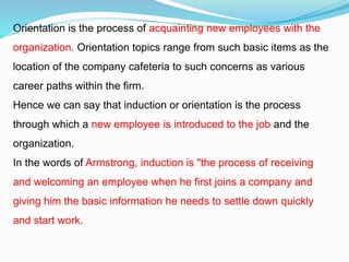 Orientation is the process of acquainting new employees with the
organization. Orientation topics range from such basic items as the
location of the company cafeteria to such concerns as various
career paths within the firm.
Hence we can say that induction or orientation is the process
through which a new employee is introduced to the job and the
organization.
In the words of Armstrong, induction is "the process of receiving
and welcoming an employee when he first joins a company and
giving him the basic information he needs to settle down quickly
and start work.
 