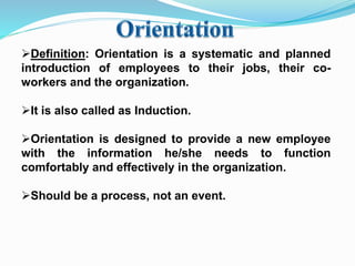 Definition: Orientation is a systematic and planned
introduction of employees to their jobs, their co-
workers and the organization.
It is also called as Induction.
Orientation is designed to provide a new employee
with the information he/she needs to function
comfortably and effectively in the organization.
Should be a process, not an event.
 