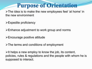 The idea is to make the new employees feel ‘at home’ in
the new environment
Expedite proficiency
Enhance adjustment to work group and norms
Encourage positive attitude
The terms and conditions of employment
It helps a new employ to know the job, its content,
policies, rules & regulations and the people with whom he is
supposed to interact.
 