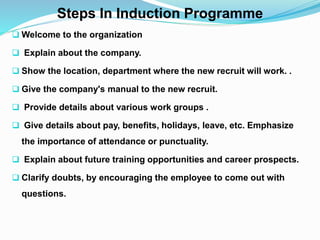 Steps In Induction Programme
 Welcome to the organization
 Explain about the company.
 Show the location, department where the new recruit will work. .
 Give the company's manual to the new recruit.
 Provide details about various work groups .
 Give details about pay, benefits, holidays, leave, etc. Emphasize
the importance of attendance or punctuality.
 Explain about future training opportunities and career prospects.
 Clarify doubts, by encouraging the employee to come out with
questions.
 