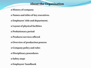 About the Organisation
o History of company
o Names and titles of key executives.
o Employees' title and department.
o Layout of physical facilities
o Probationary period
o Products/services offered
o Overview of production process
o Company policy and rules
o Disciplinary procedures
o Safety steps
o Employees' handbook
 